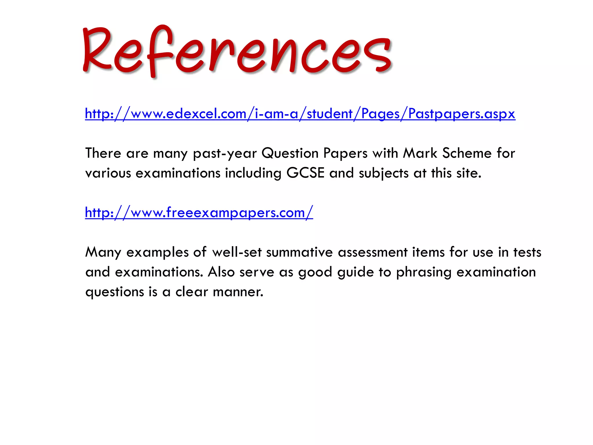 References
http://www.edexcel.com/i-am-a/student/Pages/Pastpapers.aspx

There are many past-year Question Papers with Mark Scheme for
various examinations including GCSE and subjects at this site.

http://www.freeexampapers.com/

Many examples of well-set summative assessment items for use in tests
and examinations. Also serve as good guide to phrasing examination
questions is a clear manner.
 