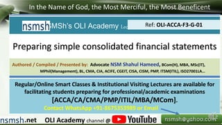 In the Name of God, the Most Merciful, the Most Beneficent
.net OLI Academy channel @
NSMSh’s OLI Academy Lectures/Notes/Solved Exercises
Authored / Compiled / Presented by: Advocate NSM Shahul Hameed, BCom(H), MBA, MSc(IT),
MPhil(Management), BL, CMA, CIA, ACIFE, CGEIT, CISA, CISM, PMP, ITSM(ITIL), ISO27001LA…
Regular/Online Smart Classes & Institutional Visiting Lectures are available for
facilitating students preparing for professional/academic examinations
[ACCA/CA/CMA/PMP/ITIL/MBA/MCom].
Contact WhatsApp +91-8675353989 or Email
Preparing simple consolidated financial statements
Ref: OLI-ACCA-F3-G-01
 