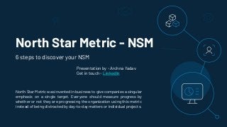 North Star Metric - NSM
North Star Metric was invented in business to give companies a singular
emphasis on a single target. Everyone should measure progress by
whether or not they are progressing the organization using this metric
instead of being distracted by day-to-day matters or individual projects.
6 steps to discover your NSM
Presentation by - Archna Yadav
Get in touch - LinkedIn
 
