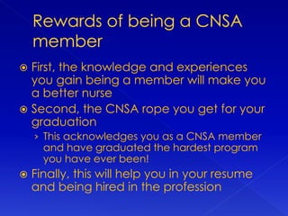  First, the knowledge and experiences
you gain being a member will make you
a better nurse
 Second, the CNSA rope you get for your
graduation
› This acknowledges you as a CNSA member
and have graduated the hardest program
you have ever been!
 Finally, this will help you in your resume
and being hired in the profession
 