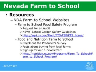 agri.nv.gov
Nevada Farm to School
• Resources
– NDA Farm to School Websites
• Farm to School Food Safety Program
Request for an Audit
NEW! School Garden Safety Guidelines
http://agri.nv.gov/Plant/FTS-FSP/FTS_home/
• Food and Nutrition Farm to School
Check out the Producer’s Survey
Facts about buying from local farms
Sign up for our E-newsletter!
http://nutrition.nv.gov/Programs/Farm_To_School/F
arm_to_School_Program/
 