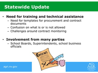 agri.nv.gov
Statewide Update
• Need for training and technical assistance
– Need for templates for procurement and contract
documents
– Confusion on what is or is not allowed
– Challenges around contract monitoring
• Involvement from many parties
– School Boards, Superintendents, school business
officials
 