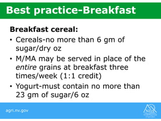 agri.nv.gov
Best practice-Breakfast
Breakfast cereal:
• Cereals-no more than 6 gm of
sugar/dry oz
• M/MA may be served in place of the
entire grains at breakfast three
times/week (1:1 credit)
• Yogurt-must contain no more than
23 gm of sugar/6 oz
 