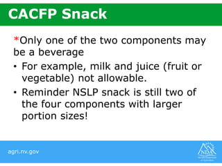 agri.nv.gov
CACFP Snack
*Only one of the two components may
be a beverage
• For example, milk and juice (fruit or
vegetable) not allowable.
• Reminder NSLP snack is still two of
the four components with larger
portion sizes!
 