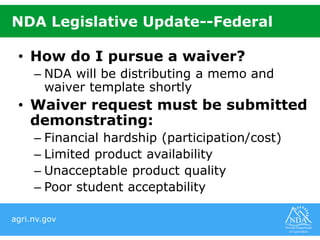 agri.nv.gov
NDA Legislative Update--Federal
• How do I pursue a waiver?
– NDA will be distributing a memo and
waiver template shortly
• Waiver request must be submitted
demonstrating:
– Financial hardship (participation/cost)
– Limited product availability
– Unacceptable product quality
– Poor student acceptability
 