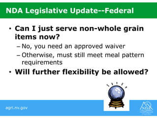 agri.nv.gov
NDA Legislative Update--Federal
• Can I just serve non-whole grain
items now?
– No, you need an approved waiver
– Otherwise, must still meet meal pattern
requirements
• Will further flexibility be allowed?
 