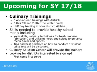 agri.nv.gov
• Culinary Trainings
– 5 one-on-one trainings with districts
– 3 this fall and 2 after the winter break
– Half day training at your district kitchen
• Skills needed to provide healthy school
meals including
– knife skills, culinary techniques for fresh produce
fabrication, and utilizing herbs and spices to enhance
menu flavor and appeal.
– Tips and best practices on how to conduct a student
taste test will be discussed.
• Culinary Solution Center will provide the trainers
• Looking for districts interested to sign up!
– First come first serve
Upcoming for SY 17/18
 