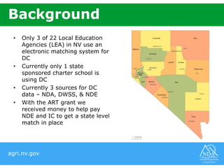 agri.nv.gov
Background
• Only 3 of 22 Local Education
Agencies (LEA) in NV use an
electronic matching system for
DC
• Currently only 1 state
sponsored charter school is
using DC
• Currently 3 sources for DC
data – NDA, DWSS, & NDE
• With the ART grant we
received money to help pay
NDE and IC to get a state level
match in place
 