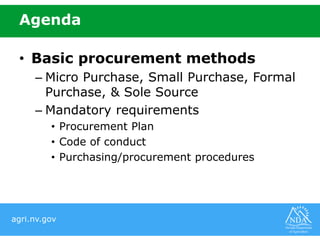 agri.nv.gov
• Basic procurement methods
– Micro Purchase, Small Purchase, Formal
Purchase, & Sole Source
– Mandatory requirements
• Procurement Plan
• Code of conduct
• Purchasing/procurement procedures
Agenda
 