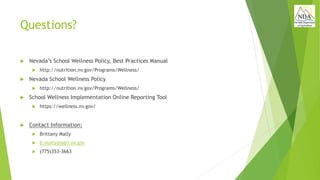 Questions?
 Nevada’s School Wellness Policy, Best Practices Manual
 http://nutrition.nv.gov/Programs/Wellness/
 Nevada School Wellness Policy
 http://nutrition.nv.gov/Programs/Wellness/
 School Wellness Implementation Online Reporting Tool
 https://wellness.nv.gov/
 Contact Information:
 Brittany Mally
 b.mally@agri.nv.gov
 (775)353-3663
 