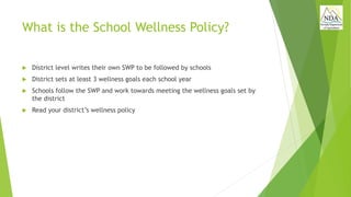 What is the School Wellness Policy?
 District level writes their own SWP to be followed by schools
 District sets at least 3 wellness goals each school year
 Schools follow the SWP and work towards meeting the wellness goals set by
the district
 Read your district’s wellness policy
 