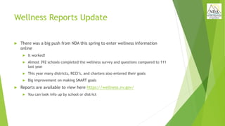 Wellness Reports Update
 There was a big push from NDA this spring to enter wellness information
online
 It worked!
 Almost 392 schools completed the wellness survey and questions compared to 111
last year
 This year many districts, RCCI’s, and charters also entered their goals
 Big improvement on making SMART goals
 Reports are available to view here https://wellness.nv.gov/
 You can look info up by school or district
 