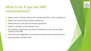 What to do if you see SWP
noncompliance?
 Make a note of exactly what you are seeing and think is not in compliance.
 Bring it up to your school wellness coordinator
 Speak directly to the district wellness coordinator
 Submit a comment on the wellness site
 By working in food service you have the potential to see a lot of things
related to the SWP.
 Your voice and suggestions are important to help improve school wellness.
 Leave positive comments too!
 