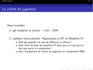 Notion de test

NSN

Le crit`re de jugement
e

Deux exemples :
1) gel morphine et mucite ! CdJ = EVA
2) cath´ter intracicatriciel : Ropivaca¨ en KT et Morphine IV :
e
ıne
EVA pas possible car pas de di↵´rence si e cace !
e
donc choix de dose de morphine IV alors que ce n’est pas sur
cela que porte la comparaison !
donc changement de crit`re de jugement et changement NSN
e

 