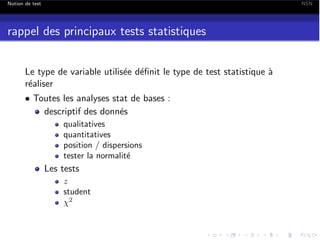 Notion de test

NSN

rappel des principaux tests statistiques
Le type de variable utilis´e d´ﬁnit le type de test statistique `
e e
a
r´aliser
e
• Toutes les analyses stat de bases :
descriptif des donn´s
e
qualitatives
quantitatives
position / dispersions
tester la normalit´
e

Les tests
z
student
2

 