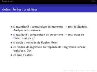Notion de test

NSN

d´ﬁnir le test ` utiliser
e
a

si quantitatif : comparaison de moyennes ! test de Student,
Analyse de la variance
si qualitatif : comparaison de proportions ! test exact de
Fisher, test du 2
si survie : m´thode de Kaplan-Meier
e
et mod`le de r´gression correspondants : r´gression lin´aire,
e
e
e
e
logistique, Cox
et tant d’autres

 