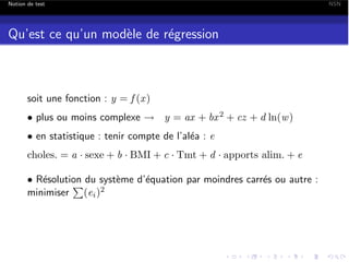 Notion de test

Qu’est ce qu’un mod`le de r´gression
e
e

soit une fonction : y = f (x )
• plus ou moins complexe ! y = ax + bx 2 + cz + d ln(w )
• en statistique : tenir compte de l’al´a : e
e

choles. = a · sexe + b · BMI + c · Tmt + d · apports alim. + e
• R´solution du syst`me d’´quation par moindres carr´s ou autre :
e
e
e
e
P
minimiser (ei )2

NSN

 