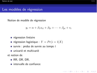 Notion de test

NSN

Les mod`les de r´gression
e
e
Notion de mod`le de r´gression
e
e
yi = ↵ +

1 xi1

+

2i

+ ··· +

r´gression lin´aire
e
e
r´gression logistique : Y = Pr (i = 1|X )
e
survie : proba de survie au temps t
univari´ et multivari´
e
e
et notion de
RR, OR, DR,
intervalle de conﬁance

pi

+ ei

 