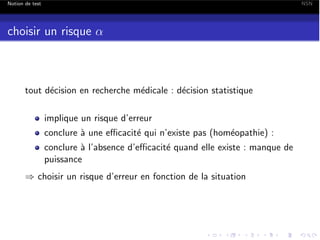 Notion de test

NSN

choisir un risque ↵

tout d´cision en recherche m´dicale : d´cision statistique
e
e
e
implique un risque d’erreur
conclure ` une e cacit´ qui n’existe pas (hom´opathie) :
a
e
e
conclure ` l’absence d’e cacit´ quand elle existe : manque de
a
e
puissance
) choisir un risque d’erreur en fonction de la situation

 