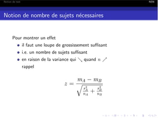 Notion de test

NSN

Notion de nombre de sujets n´cessaires
e

Pour montrer un e↵et
il faut une loupe de grossissement su sant
i.e. un nombre de sujets su sant
en raison de la variance qui & quand n %
rappel

mA mB
z=q 2
sA
s2
+ nB
nA
B

 
