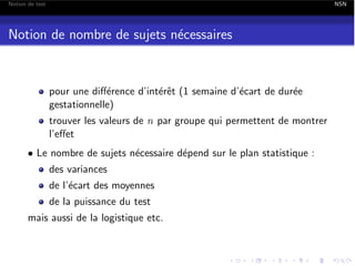 Notion de test

NSN

Notion de nombre de sujets n´cessaires
e

pour une di↵´rence d’int´rˆt (1 semaine d’´cart de dur´e
e
ee
e
e
gestationnelle)
trouver les valeurs de n par groupe qui permettent de montrer
l’e↵et
• Le nombre de sujets n´cessaire d´pend sur le plan statistique :
e
e
des variances

de l’´cart des moyennes
e
de la puissance du test
mais aussi de la logistique etc.

 