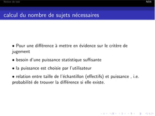 Notion de test

calcul du nombre de sujets n´cessaires
e

• Pour une di↵´rence ` mettre en ´vidence sur le crit`re de
e
a
e
e
jugement
• besoin d’une puissance statistique su sante
• la puissance est choisie par l’utilisateur
• relation entre taille de l’´chantillon (e↵ectifs) et puissance , i.e.
e
probabilit´ de trouver la di↵´rence si elle existe.
e
e

NSN

 