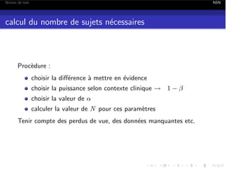 Notion de test

NSN

calcul du nombre de sujets n´cessaires
e

Proc`dure :
e
choisir la di↵´rence ` mettre en ´vidence
e
a
e
choisir la puissance selon contexte clinique ! 1
choisir la valeur de ↵

calculer la valeur de N pour ces param`tres
e
Tenir compte des perdus de vue, des donn´es manquantes etc.
e

 