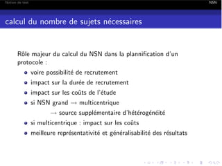 Notion de test

NSN

calcul du nombre de sujets n´cessaires
e

Rˆle majeur du calcul du NSN dans la planniﬁcation d’un
o
protocole :
voire possibilit´ de recrutement
e
impact sur la dur´e de recrutement
e
impact sur les coˆts de l’´tude
u
e
si NSN grand ! multicentrique

! source suppl´mentaire d’h´t´rog´n´it´
e
ee e e e

si multicentrique : impact sur les coˆts
u

meilleure repr´sentativit´ et g´n´ralisabilit´ des r´sultats
e
e
e e
e
e

 