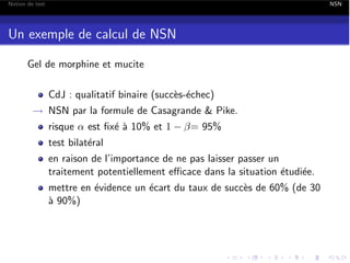 Notion de test

NSN

Un exemple de calcul de NSN
Gel de morphine et mucite
CdJ : qualitatif binaire (succ`s-´chec)
e e
! NSN par la formule de Casagrande & Pike.
risque ↵ est ﬁx´ ` 10% et 1
ea

= 95%

test bilat´ral
e
en raison de l’importance de ne pas laisser passer un
traitement potentiellement e cace dans la situation ´tudi´e.
e
e
mettre en ´vidence un ´cart du taux de succ`s de 60% (de 30
e
e
e
` 90%)
a

 