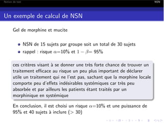 Notion de test

NSN

Un exemple de calcul de NSN
Gel de morphine et mucite
NSN de 15 sujets par groupe soit un total de 30 sujets
rappel : risque ↵=10% et 1

= 95%

ces crit`res visant ` se donner une tr`s forte chance de trouver un
e
a
e
traitement e cace au risque un peu plus important de d´clarer
e
utile un traitement qui ne l’est pas, sachant que la morphine locale
comporte peu d’e↵ets ind´sirables syst´miques car tr`s peu
e
e
e
absorb´e et par ailleurs les patients ´tant trait´s par un
e
e
e
morphinique en syst´mique
e
En conclusion, il est choisi un risque ↵=10% et une puissance de
95% et 40 sujets ` inclure (> 30)
a

 