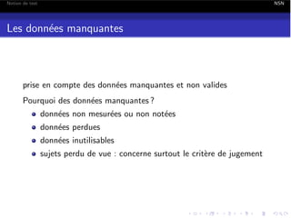 Notion de test

NSN

Les donn´es manquantes
e

prise en compte des donn´es manquantes et non valides
e
Pourquoi des donn´es manquantes ?
e
donn´es non mesur´es ou non not´es
e
e
e
donn´es perdues
e
donn´es inutilisables
e
sujets perdu de vue : concerne surtout le crit`re de jugement
e

 