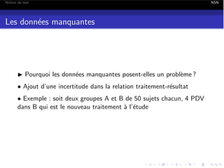Notion de test

Les donn´es manquantes
e

I Pourquoi les donn´es manquantes posent-elles un probl`me ?
e
e
• Ajout d’une incertitude dans la relation traitement-r´sultat
e
• Exemple : soit deux groupes A et B de 50 sujets chacun, 4 PDV
dans B qui est le nouveau traitement ` l’´tude
a e

NSN

 