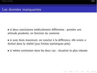 Notion de test

Les donn´es manquantes
e

• si deux conclusions m´dicalement di↵´rentes : prendre une
e
e
attitude prudente, en fonction du contexte
• si avec biais maximum, on conclut ` la di↵´rence, elle existe a
a
e
fortiori dans la r´alit´ (aux limites statistiques pr`s)
e e
e
• si mˆme conclusion dans les deux cas : situation la plus robuste
e

NSN

 