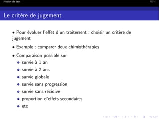 Notion de test

NSN

Le crit`re de jugement
e
• Pour ´valuer l’e↵et d’un traitement : choisir un crit`re de
e
e
jugement
• Exemple : comparer deux chimioth´rapies
e
• Comparaison possible sur
survie ` 1 an
a

survie ` 2 ans
a
survie globale
survie sans progression
survie sans r´cidive
e
proportion d’e↵ets secondaires
etc

 