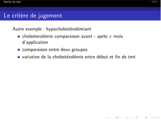 Notion de test

NSN

Le crit`re de jugement
e
Autre exemple : hypocholest´rol´miant
e e
cholesterol´mie comparaison avant - apr`s x mois
e
e
d’application
comparaison entre deux groupes
variation de la cholest´rol´mie entre d´but et ﬁn de tmt
e e
e

 