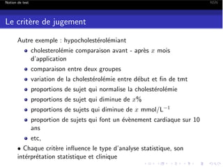 Notion de test

NSN

Le crit`re de jugement
e
Autre exemple : hypocholest´rol´miant
e e
cholesterol´mie comparaison avant - apr`s x mois
e
e
d’application
comparaison entre deux groupes
variation de la cholest´rol´mie entre d´but et ﬁn de tmt
e e
e
proportions de sujet qui normalise la cholest´rol´mie
e e
proportions de sujet qui diminue de x %
proportions de sujets qui diminue de x mmol/L

1

proportion de sujets qui font un ´v`nement cardiaque sur 10
e e
ans
etc,
• Chaque crit`re inﬂuence le type d’analyse statistique, son
e
int´rpr´tation statistique et clinique
e e

 