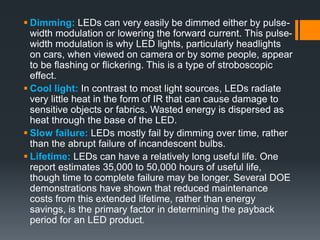  Dimming: LEDs can very easily be dimmed either by pulse-
width modulation or lowering the forward current. This pulse-
width modulation is why LED lights, particularly headlights
on cars, when viewed on camera or by some people, appear
to be flashing or flickering. This is a type of stroboscopic
effect.
 Cool light: In contrast to most light sources, LEDs radiate
very little heat in the form of IR that can cause damage to
sensitive objects or fabrics. Wasted energy is dispersed as
heat through the base of the LED.
 Slow failure: LEDs mostly fail by dimming over time, rather
than the abrupt failure of incandescent bulbs.
 Lifetime: LEDs can have a relatively long useful life. One
report estimates 35,000 to 50,000 hours of useful life,
though time to complete failure may be longer. Several DOE
demonstrations have shown that reduced maintenance
costs from this extended lifetime, rather than energy
savings, is the primary factor in determining the payback
period for an LED product.
 