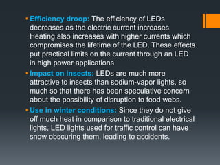 Efficiency droop: The efficiency of LEDs
decreases as the electric current increases.
Heating also increases with higher currents which
compromises the lifetime of the LED. These effects
put practical limits on the current through an LED
in high power applications.
Impact on insects: LEDs are much more
attractive to insects than sodium-vapor lights, so
much so that there has been speculative concern
about the possibility of disruption to food webs.
Use in winter conditions: Since they do not give
off much heat in comparison to traditional electrical
lights, LED lights used for traffic control can have
snow obscuring them, leading to accidents.
 