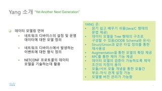 Yang 소개 “Yet Another Next Generation”
YANG 은:
• 읽기 쉽고 배우기 쉬움(Java/C 형태의
문법 제공)
• 데이터 모델을 Tree 형태의 구조로
구성할 수 있음(OODB Schema와 유사)
• Struct/Union과 같은 타입 정의를 통한
재사용성
• Augmentation을 통한 모델의 확장 제공
• RPC를 통한 제어 기능 제공
• 데이터 모델의 검증이 가능하도록 제약
조건의 지정이 용이
• 모듈/서브 모듈 개념을 통한 모듈간
부모-자식 관계 설정 가능
• 모델별 버전 관리가 가능함
q 데이터 모델링 언어
§ 네트워크 디바이스의 설정 및 운영
데이터에 대한 모델 정의
§ 네트워크 디바이스에서 발생하는
이벤트에 대한 형식 정의
§ NETCONF 프로토콜의 데이터
모델을 기술하는데 활용
 