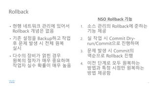 • 현행 네트워크 관리에 있어서
Rollback 개념은 없음
• 기존 설정을 Backup하고 작업
후 문제 발생 시 전체 원복
실시
• 다수의 장비가 얽힌 경우
원복의 절차가 매우 중요하며
작업자 실수 확률이 매우 높음
1. 소스 관리의 Rollback에 준하는
기능 제공
2. 실 작업 시 Commit Dry-
run/Commit으로 진행하며
3. 문제 발생 시 Commit의
역순으로 Rollback 진행
4. 이전 단계로 모두 원복하는
방법과 특정 시점만 원복하는
방법 제공함
Rollback
NSO Rollback 기능
 