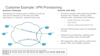Customer Example: VPN Provisioning
Business Challenge:
Fast delivery of various types of VPNs (L2 and L3)
and Carrier Ethernet 2.0 services for traffic
separation in a dynamic, programmatic way.
Benefits with NSO:
• Provision complex VPNs spanning 50,000+
devices from multiple vendors using
network-wide, transaction-safe features
• Juniper MX series core routers
• Cisco for PE
• Overture, Adtran and ADVA for CE
• Develop VPN services using CLI templates
of Java
• Support for provisioning, updating and
removing VPNs using minimal diffs
• API integration with customer self-service
portal, OSS, and analytics systems
 