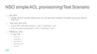 1. 데모 목적
• NSO를 이용하여 IX계위에 존재하는 MX, XR 라우터들의 특정 인터페이스에 동일한 ACL을 동일 방향으로
적용/삭제.
2. 데모 대상 장비 선택
• Juniper MX router 4대 (simulator) : mx0 (=>hostname) ~mx3
• Cisco XR router 4대 (simulator) : pe0 (=>hostname), ~pe3
3. 적용할 ACL 정의
• 5 Tuple 사용
• source-ip
• source-port
• destination-ip
• destination-port
• protocol
NSO simpleACL provisioning/Test Scenario
 