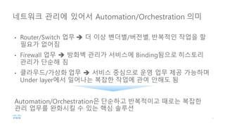 • Router/Switch 업무 è 더 이상 벤더별/버전별, 반복적인 작업을 할
필요가 없어짐
• Firewall 업무 è 방화벽 관리가 서비스에 Binding됨으로 히스토리
관리가 단순해 짐
• 클라우드/가상화 업무 è 서비스 중심으로 운영 업무 제공 가능하며
Under layer에서 일어나는 복잡한 작업에 관여 안해도 됨
Automation/Orchestration은 단순하고 반복적이고 때로는 복잡한
관리 업무를 완화시킬 수 있는 핵심 솔루션
네트워크 관리에 있어서 Automation/Orchestration 의미
 