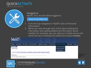 QUICKACTIVITY
COMMUNICATION OVERVIEW

Navigate to:
MySPC (You should still be logged in)
www.my.spcollege.edu

1. From the top navigation in MySPC click on Personal
Information.
2. Work your way through each of the tabs verifying the
information and adding additional information where
needed. For example, you can add your mobile phone and
check the box to indicate the preferred contact number.

ST.PETERSBURGCOLLEGE
www.spcollege.edu

 