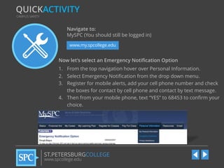 QUICKACTIVITY
CAMPUS SAFETY

Navigate to:
MySPC (You should still be logged in)
www.my.spcollege.edu

Now let’s select an Emergency Notification Option
1. From the top navigation hover over Personal Information.
2. Select Emergency Notification from the drop down menu.
3. Register for mobile alerts, add your cell phone number and check
the boxes for contact by cell phone and contact by text message.
4. Then from your mobile phone, text “YES” to 68453 to confirm your
choice.

ST.PETERSBURGCOLLEGE
www.spcollege.edu

 