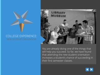 COLLEGE EXPERIENCE:
NEW STUDENT ORIENTATION

You are already doing one of the things that
will help you succeed. So far, we have found
that attending the new student orientation
increases a student’s chance of succeeding in
their first semester classes.

 