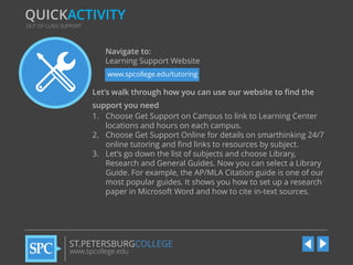 QUICKACTIVITY
OUT OF CLASS SUPPORT

Navigate to:
Learning Support Website
www.spcollege.edu/tutoring

Let’s walk through how you can use our website to find the
support you need
1. Choose Get Support on Campus to link to Learning Center
locations and hours on each campus.
2. Choose Get Support Online for details on smarthinking 24/7
online tutoring and find links to resources by subject.
3. Let’s go down the list of subjects and choose Library,
Research and General Guides. Now you can select a Library
Guide. For example, the AP/MLA Citation guide is one of our
most popular guides. It shows you how to set up a research
paper in Microsoft Word and how to cite in-text sources.

ST.PETERSBURGCOLLEGE
www.spcollege.edu

 