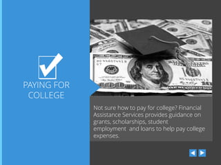 PAYING FOR
COLLEGE
Not sure how to pay for college? Financial
Assistance Services provides guidance on
grants, scholarships, student
employment and loans to help pay college
expenses.

 