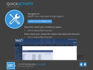 QUICKACTIVITY
PAYING FOR COLLEGE

Navigate to:
MySPC (You may need to login again)
www.my.spcollege.edu
Now let’s check your residency status
•

Go to Status/My Finances

Now check your status for tuition due date and amount
•

Go to Status/My Finances

ST.PETERSBURGCOLLEGE
www.spcollege.edu

 