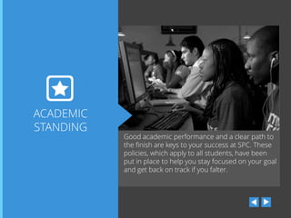ACADEMIC
STANDING

Good academic performance and a clear path to
the finish are keys to your success at SPC. These
policies, which apply to all students, have been
put in place to help you stay focused on your goal
and get back on track if you falter.

 